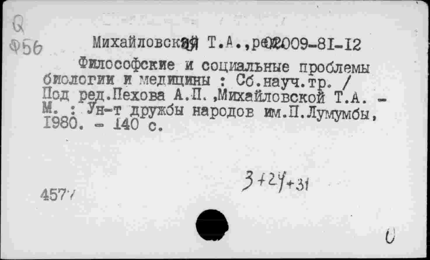 ﻿Михайловск^) Т. А., рЗМ)09-81-12
Философские и социальные проблемы биологии и медицины : Сб.науч.тр. / Под ред.Пехова А.П. »Михайловской Т.А. -тАоА ун-т дружбы народов им.П.Лумумбы, 1УоО. «= 140 с.
4577
